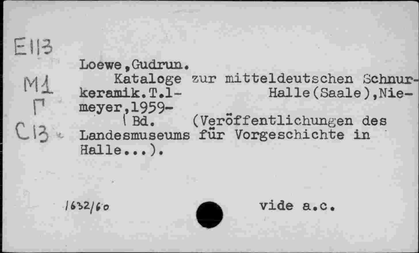 ﻿Elie
Ml
Г
U«
Loewe »Gudrun.
Kataloge zur mitteldeutschen Schnur keramik.T.l-	Halle(Saale).Nie-
meyer, 1959-
I Bd. (Veröffentlichungen des Landesmuseums für Vorgeschichte in Halle...).
/m/to
vide a.c.